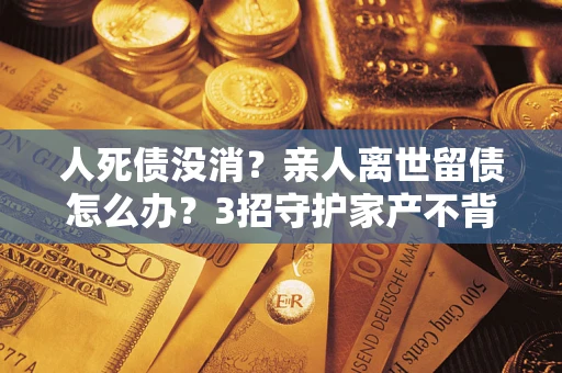 北京人死债没消？亲人离世留债怎么办？3招守护家产不背锅
