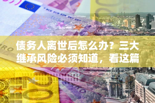 北京债务人离世后怎么办？三大继承风险必须知道，看这篇就够了