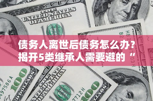 北京债务人离世后债务怎么办？揭开5类继承人需要避的“坑”