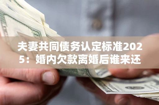 北京夫妻共同债务认定标准2025:婚内欠款离婚后谁来还? 北京夫妻共同债务认定标准2025:婚内欠款离婚后谁来还?