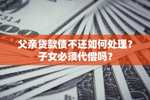 北京父亲贷款债不还如何处理？子女必须代偿吗？