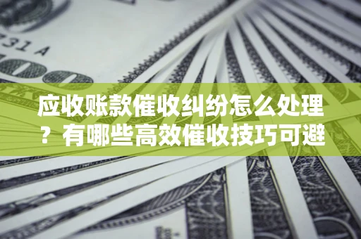 北京应收账款催收纠纷怎么处理？有哪些高效催收技巧可避免坏账？